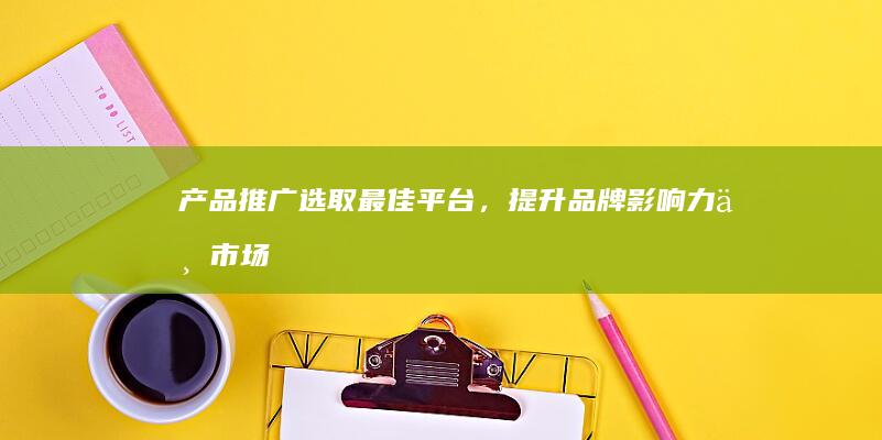 产品推广：选取最佳平台，提升品牌影响力与市场占有率